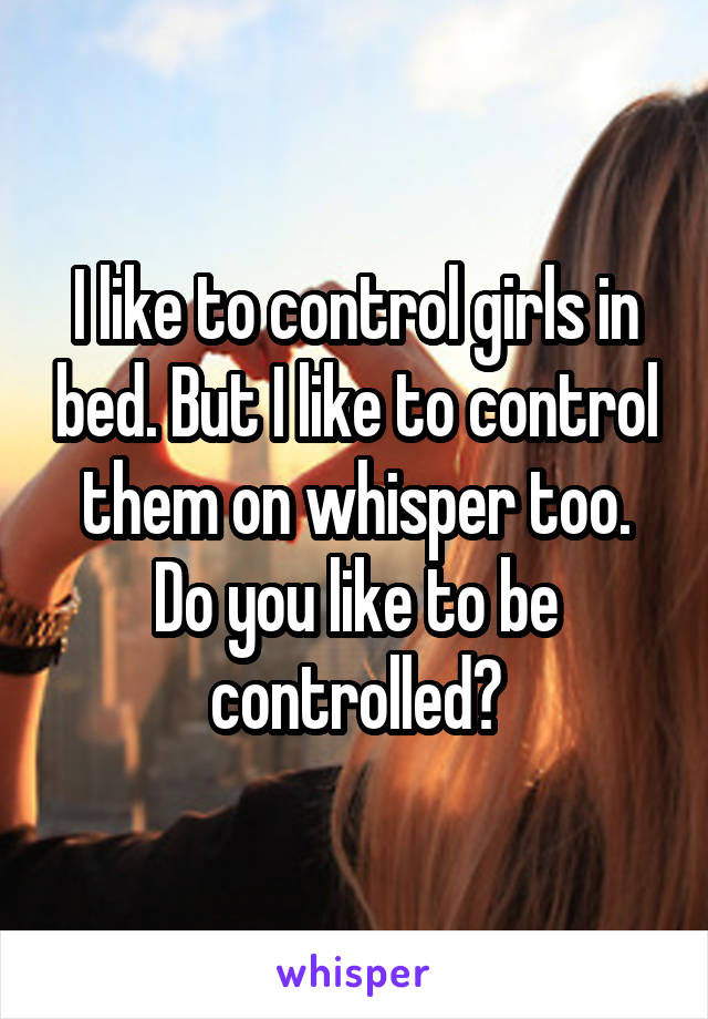 I like to control girls in bed. But I like to control them on whisper too. Do you like to be controlled?