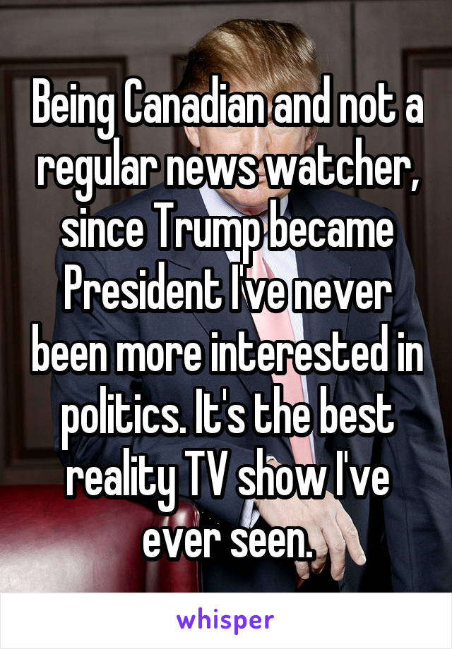 Being Canadian and not a regular news watcher, since Trump became President I've never been more interested in politics. It's the best reality TV show I've ever seen.