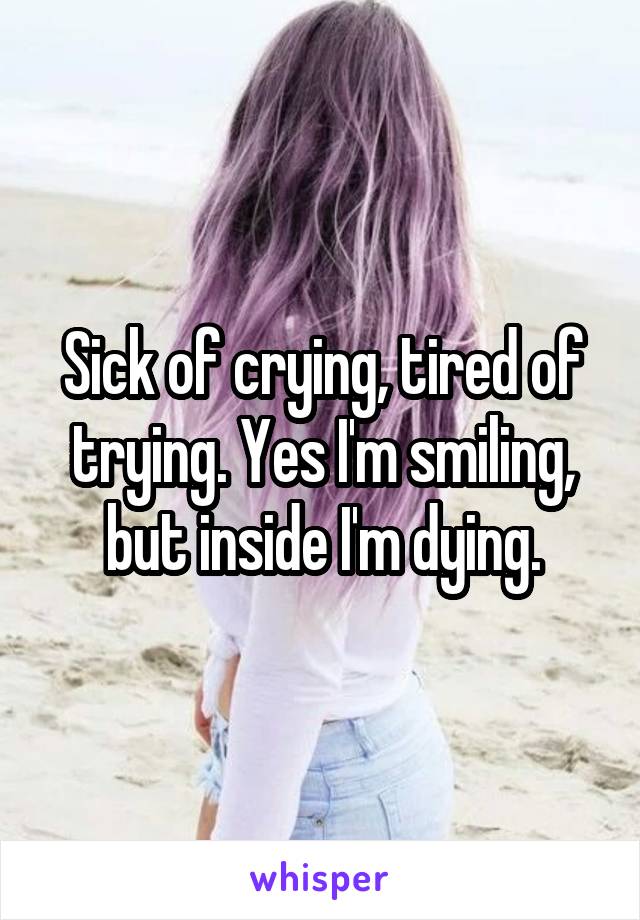 Sick of crying, tired of trying. Yes I'm smiling, but inside I'm dying.