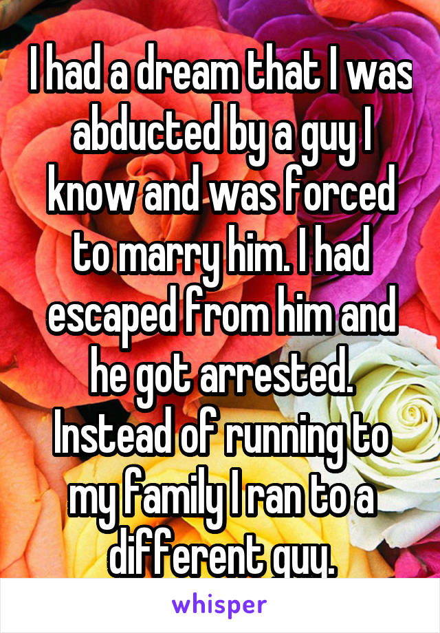 I had a dream that I was abducted by a guy I know and was forced to marry him. I had escaped from him and he got arrested. Instead of running to my family I ran to a different guy.