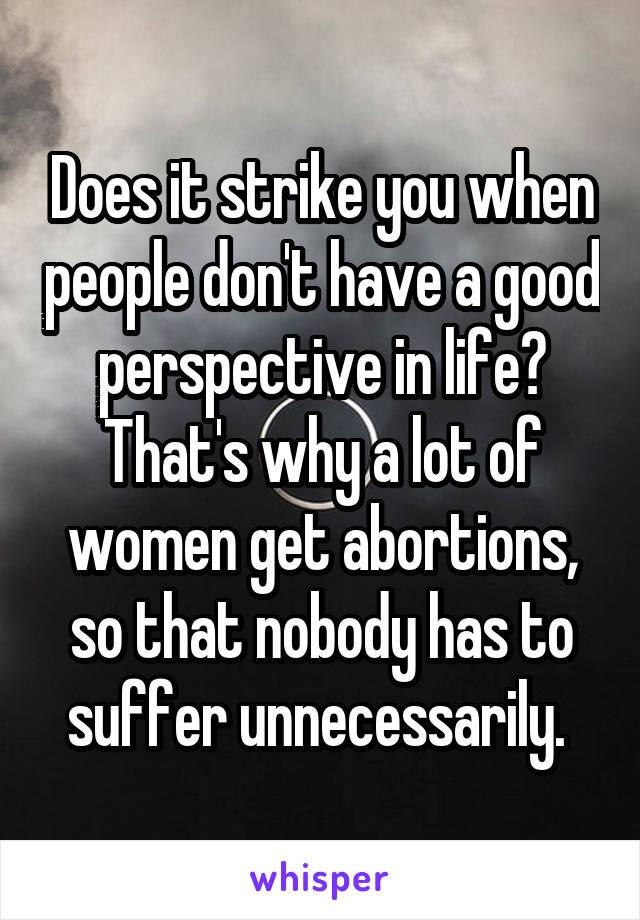 Does it strike you when people don't have a good perspective in life? That's why a lot of women get abortions, so that nobody has to suffer unnecessarily. 