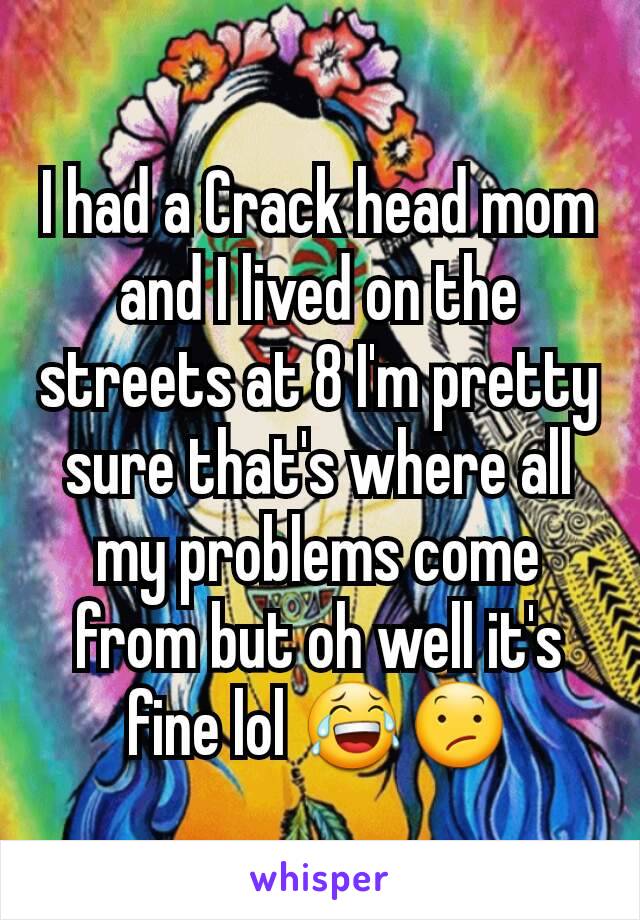 I had a Crack head mom and I lived on the streets at 8 I'm pretty sure that's where all my problems come from but oh well it's fine lol 😂😕