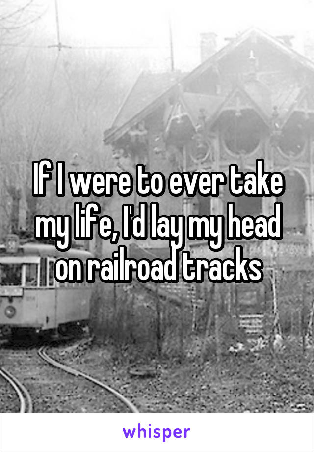 If I were to ever take my life, I'd lay my head on railroad tracks