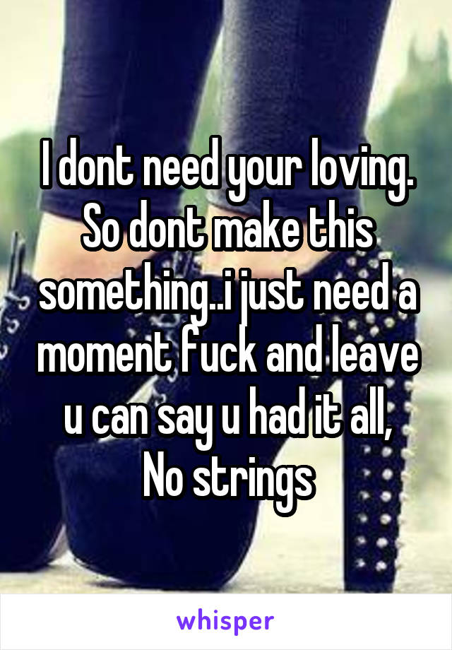 I dont need your loving.
So dont make this something..i just need a moment fuck and leave u can say u had it all,
No strings