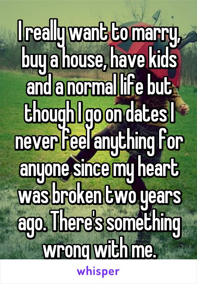 I really want to marry, buy a house, have kids and a normal life but though I go on dates I never feel anything for anyone since my heart was broken two years ago. There's something wrong with me.