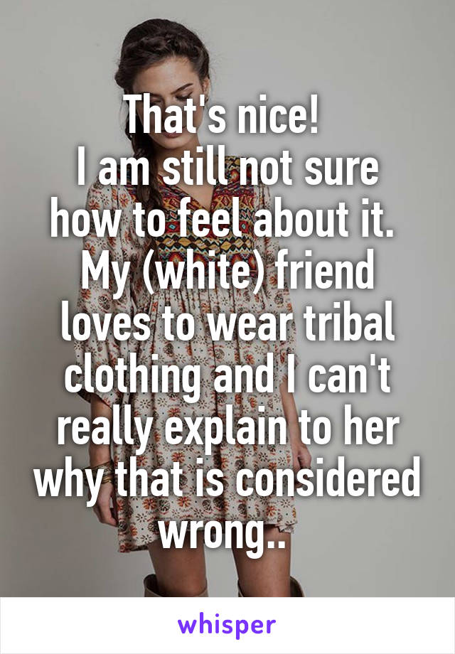 That's nice! 
I am still not sure how to feel about it. 
My (white) friend loves to wear tribal clothing and I can't really explain to her why that is considered wrong.. 