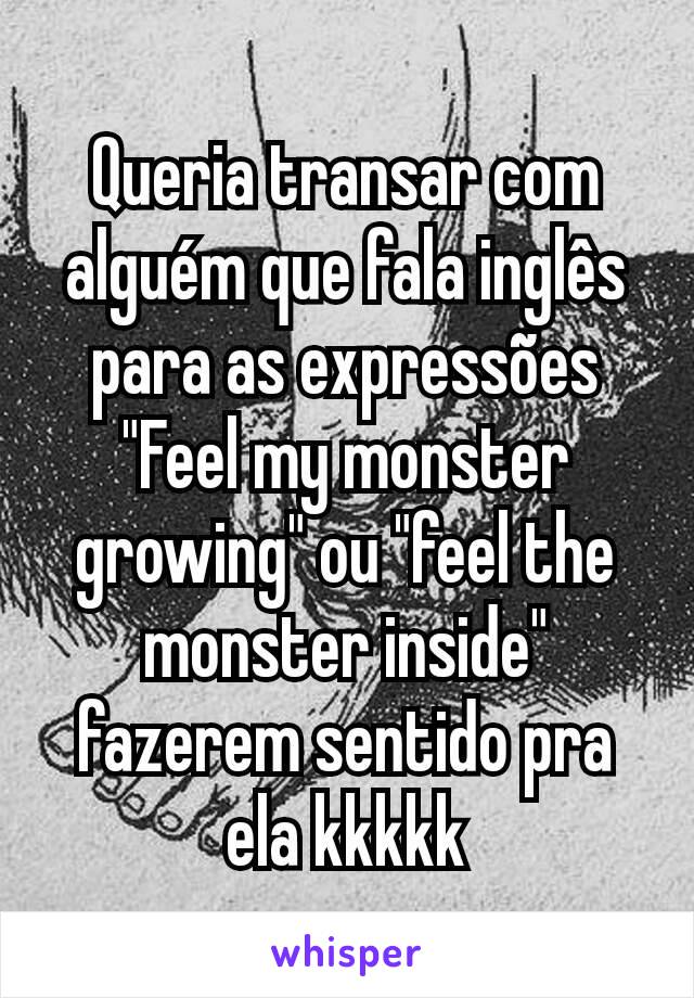 Queria transar com alguém que fala inglês para as expressões
"Feel my monster growing" ou "feel the monster inside" fazerem sentido pra ela kkkkk