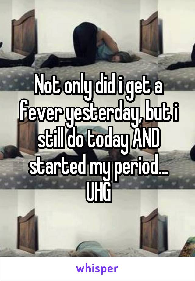 Not only did i get a fever yesterday, but i still do today AND started my period...
UHG