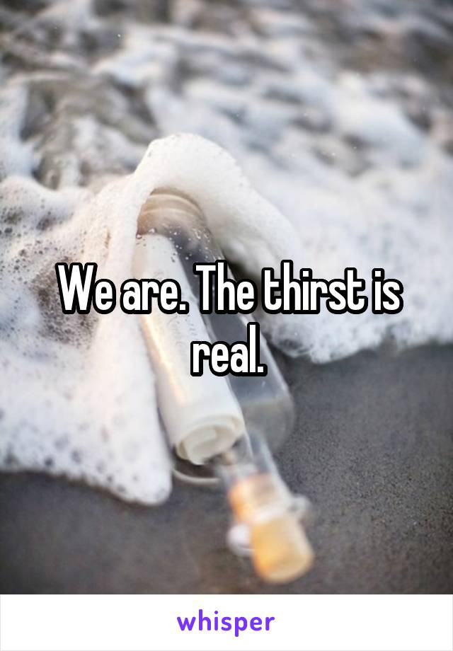 We are. The thirst is real.