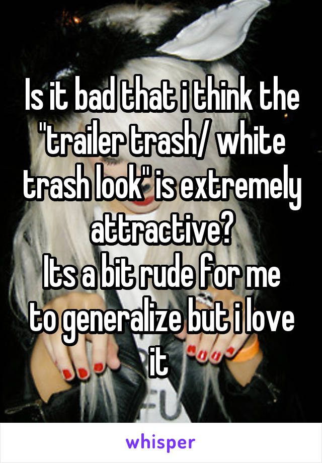 Is it bad that i think the "trailer trash/ white trash look" is extremely attractive?
Its a bit rude for me to generalize but i love it 