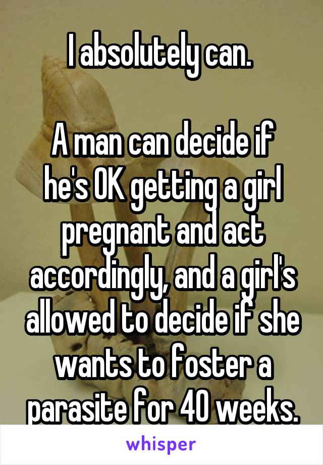 I absolutely can. 

A man can decide if he's OK getting a girl pregnant and act accordingly, and a girl's allowed to decide if she wants to foster a parasite for 40 weeks.