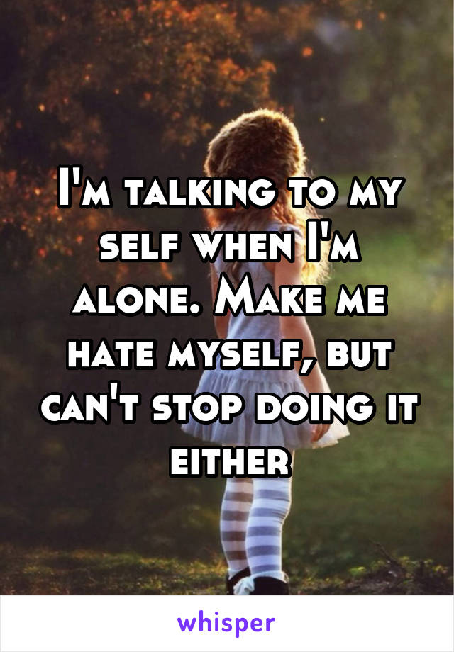 I'm talking to my self when I'm alone. Make me hate myself, but can't stop doing it either