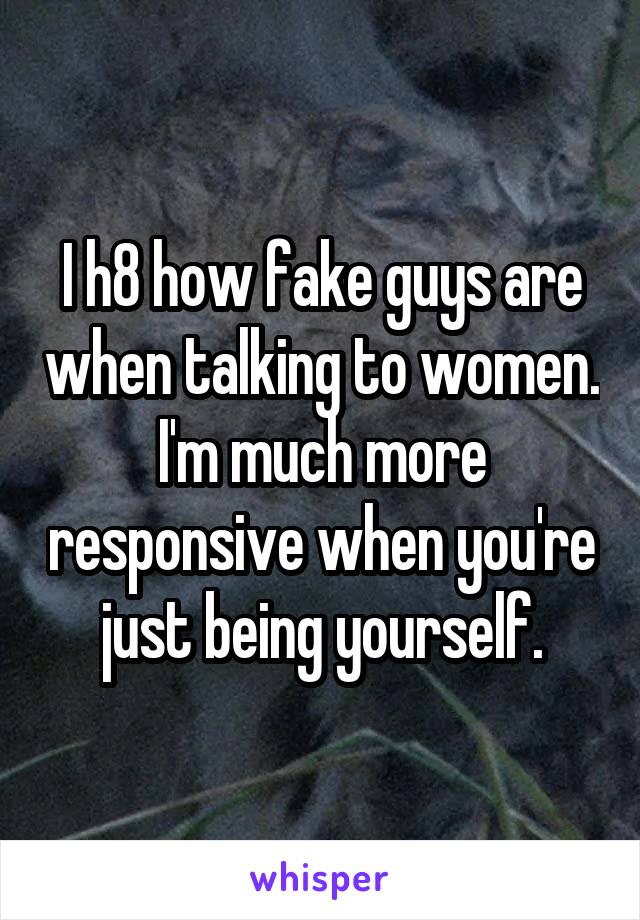 I h8 how fake guys are when talking to women. I'm much more responsive when you're just being yourself.