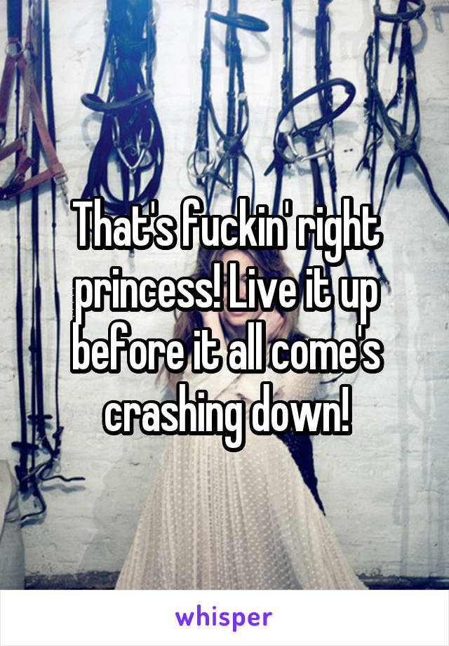 That's fuckin' right princess! Live it up before it all come's crashing down!