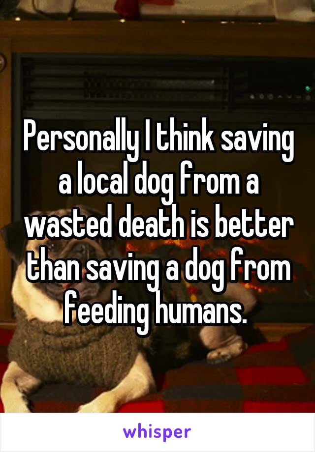 Personally I think saving a local dog from a wasted death is better than saving a dog from feeding humans. 