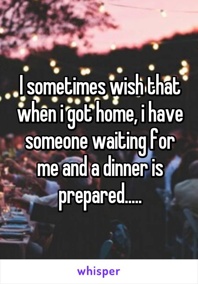 I sometimes wish that when i got home, i have someone waiting for me and a dinner is prepared.....