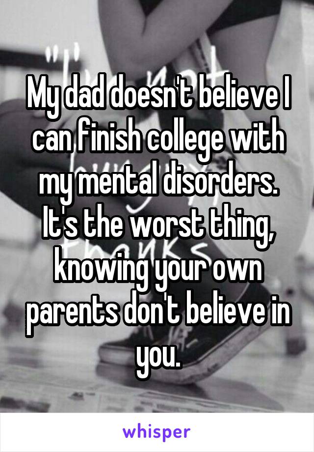 My dad doesn't believe I can finish college with my mental disorders. It's the worst thing, knowing your own parents don't believe in you.