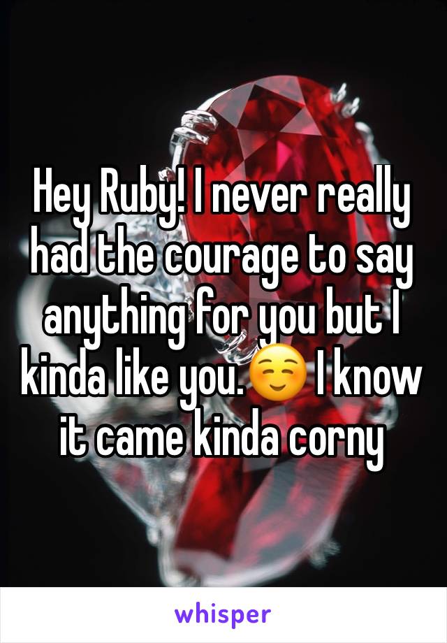 Hey Ruby! I never really had the courage to say anything for you but I kinda like you.☺️ I know it came kinda corny