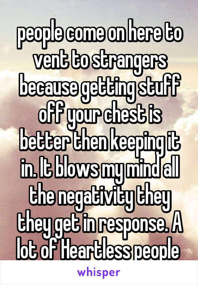 people come on here to vent to strangers because getting stuff off your chest is better then keeping it in. It blows my mind all the negativity they they get in response. A lot of Heartless people 