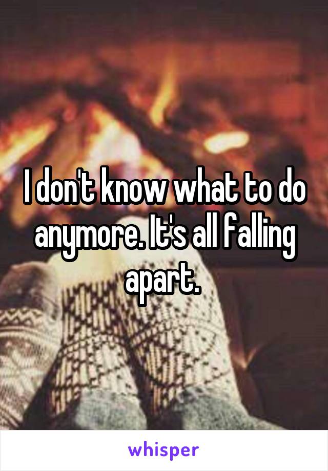 I don't know what to do anymore. It's all falling apart. 