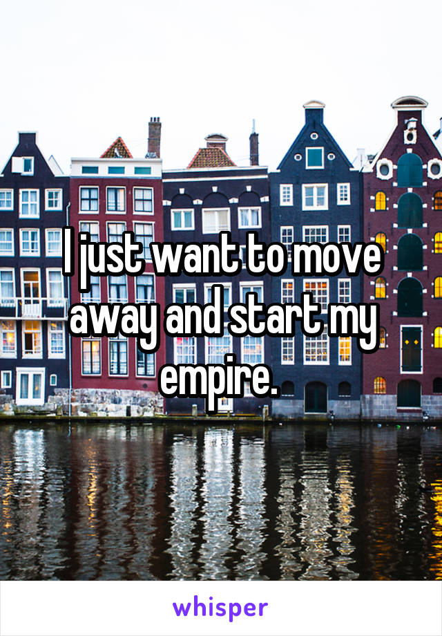 I just want to move away and start my empire. 