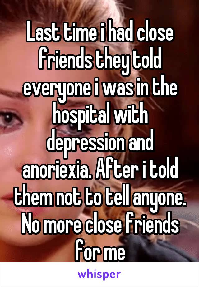 Last time i had close friends they told everyone i was in the hospital with depression and anoriexia. After i told them not to tell anyone. No more close friends for me