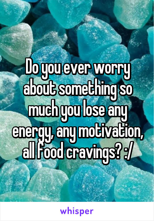 Do you ever worry about something so much you lose any energy, any motivation, all food cravings? :/