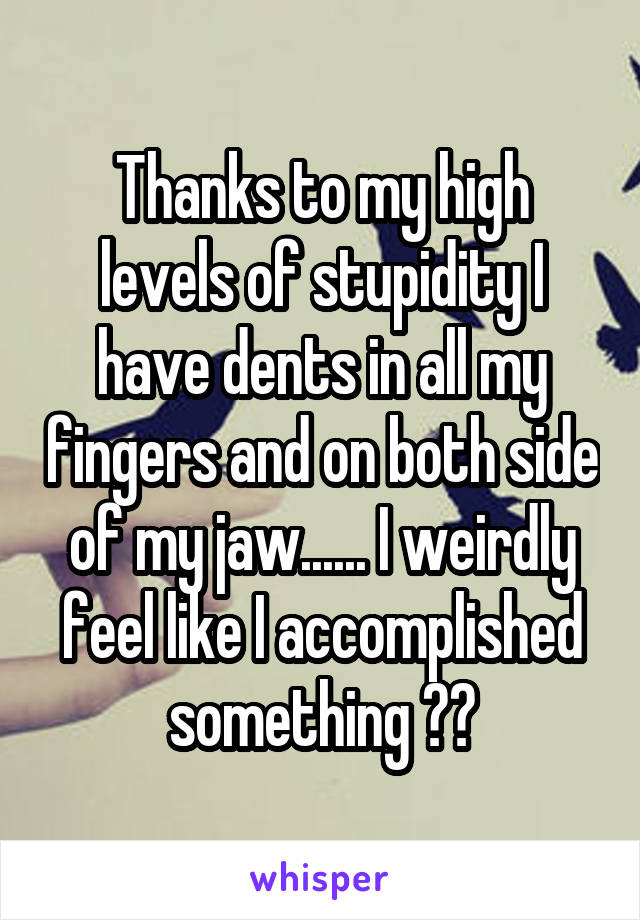 Thanks to my high levels of stupidity I have dents in all my fingers and on both side of my jaw...... I weirdly feel like I accomplished something ??