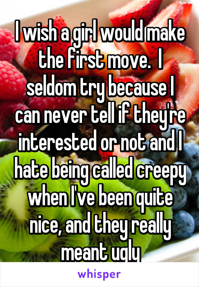 I wish a girl would make the first move.  I seldom try because I can never tell if they're interested or not and I hate being called creepy when I've been quite nice, and they really meant ugly