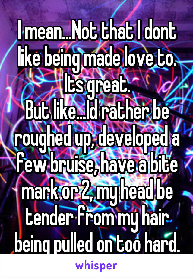 I mean...Not that I dont like being made love to. Its great.
But like...Id rather be roughed up, developed a few bruise, have a bite mark or 2, my head be tender from my hair being pulled on too hard.