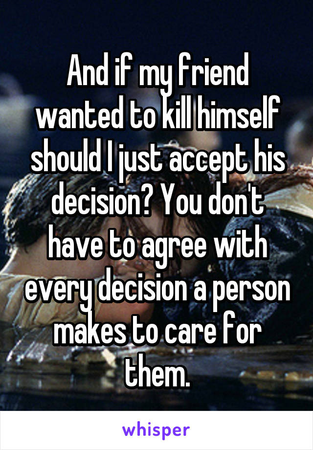 And if my friend wanted to kill himself should I just accept his decision? You don't have to agree with every decision a person makes to care for them.