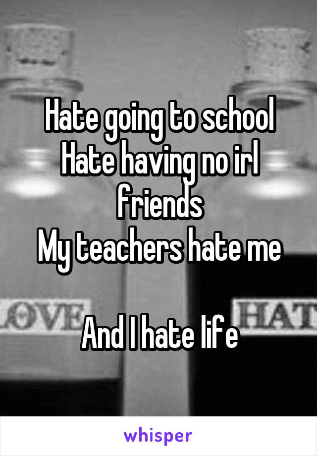 Hate going to school
Hate having no irl friends
My teachers hate me

And I hate life