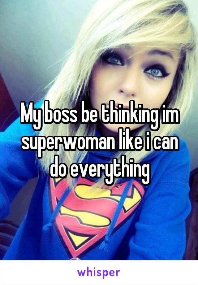 My boss be thinking im superwoman like i can do everything