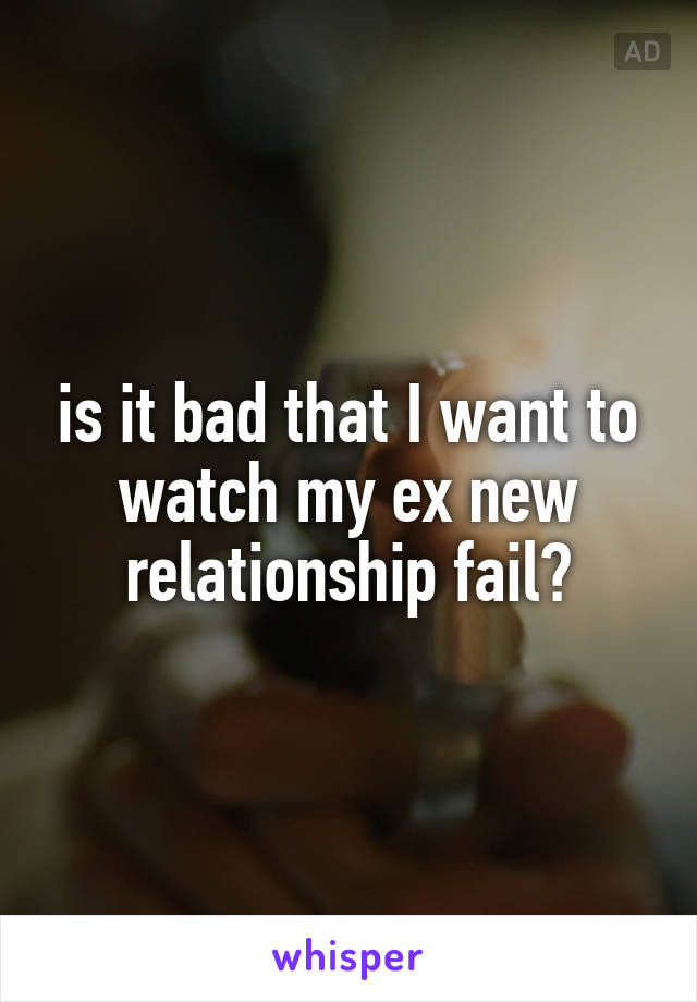 is it bad that I want to watch my ex new relationship fail?