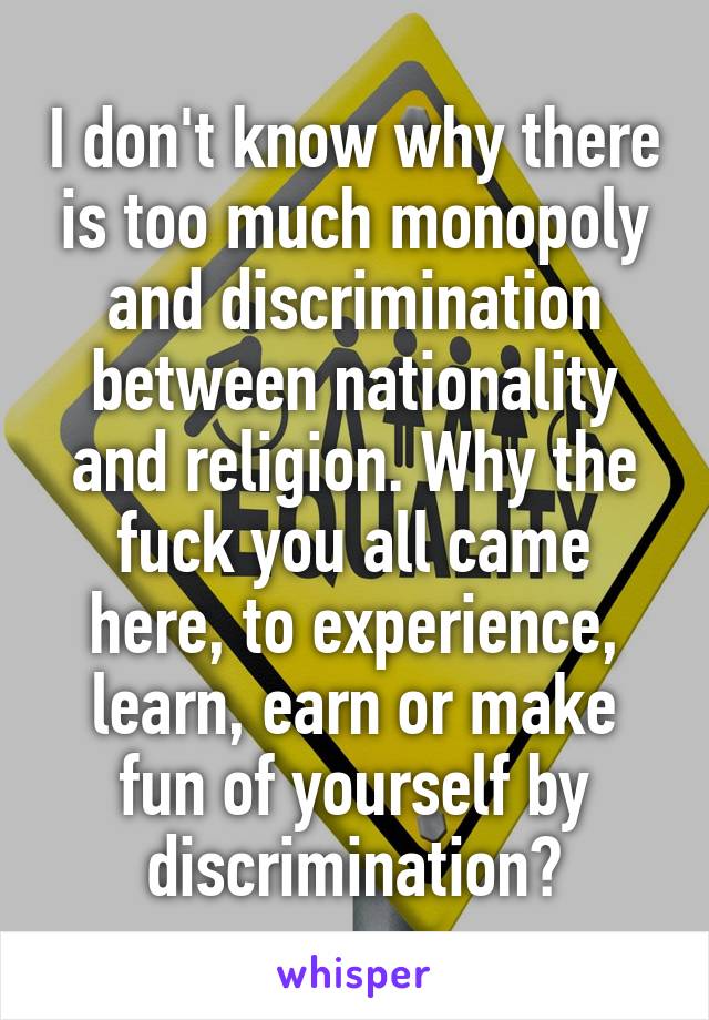 I don't know why there is too much monopoly and discrimination between nationality and religion. Why the fuck you all came here, to experience, learn, earn or make fun of yourself by discrimination?