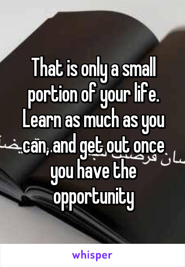 That is only a small portion of your life. Learn as much as you can, and get out once you have the opportunity