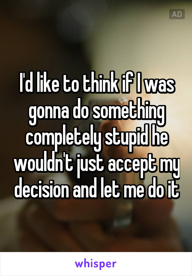 I'd like to think if I was gonna do something completely stupid he wouldn't just accept my decision and let me do it