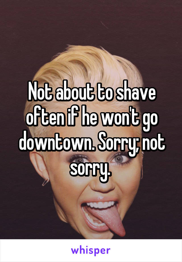 Not about to shave often if he won't go downtown. Sorry; not sorry. 