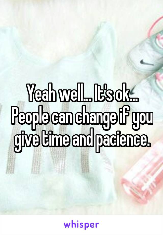 Yeah well... It's ok... People can change if you give time and pacience.