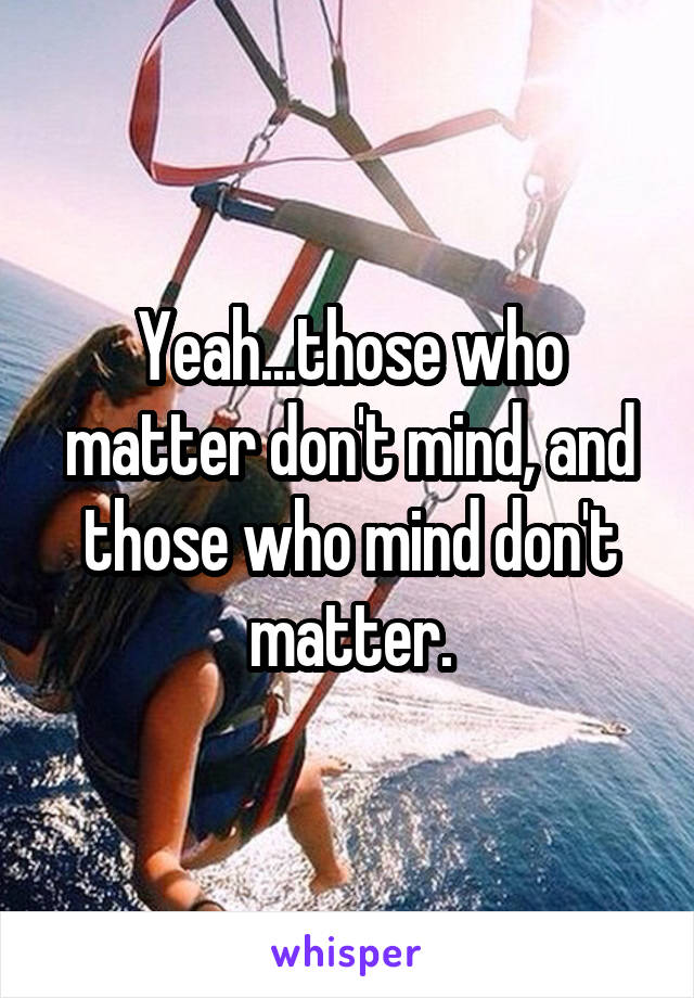 Yeah...those who matter don't mind, and those who mind don't matter.