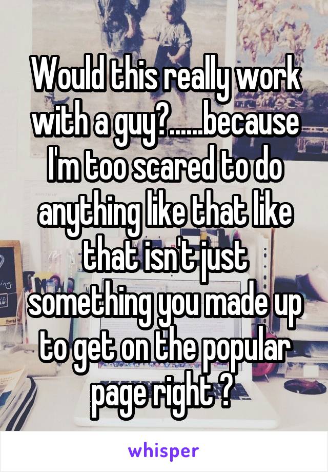 Would this really work with a guy?......because I'm too scared to do anything like that like that isn't just something you made up to get on the popular page right ? 