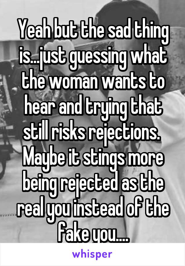 Yeah but the sad thing is...just guessing what the woman wants to hear and trying that still risks rejections.  Maybe it stings more being rejected as the real you instead of the fake you....