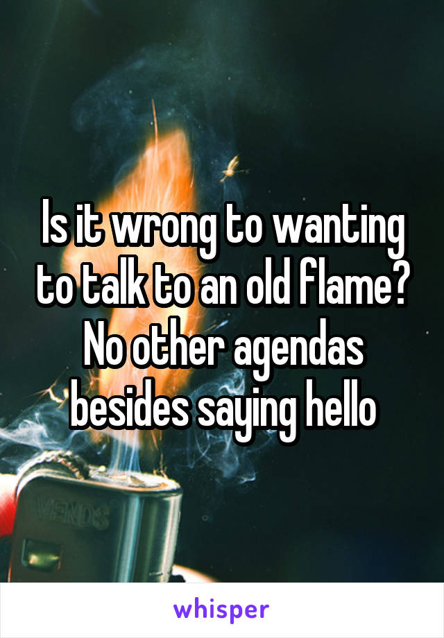 Is it wrong to wanting to talk to an old flame? No other agendas besides saying hello