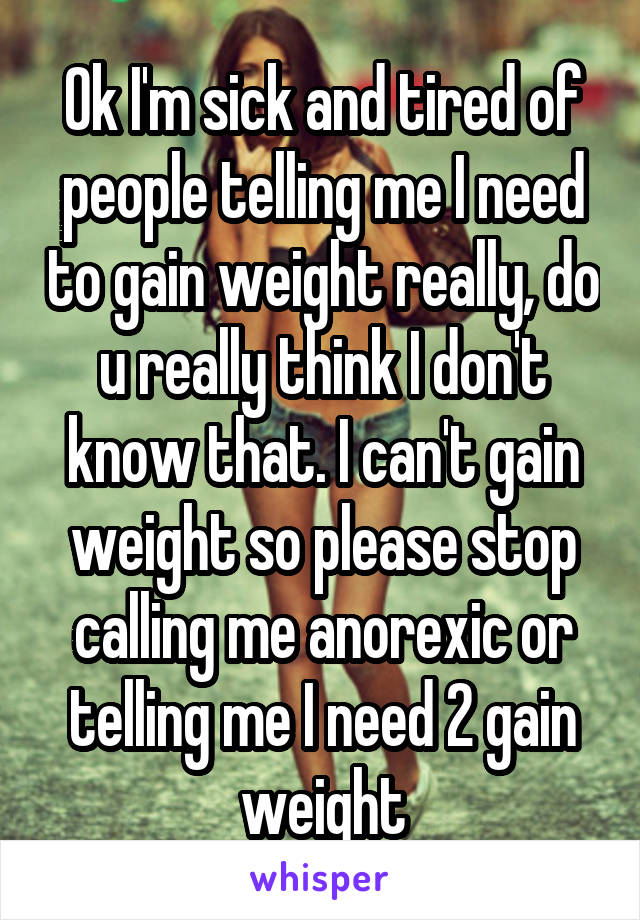 Ok I'm sick and tired of people telling me I need to gain weight really, do u really think I don't know that. I can't gain weight so please stop calling me anorexic or telling me I need 2 gain weight