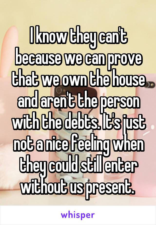 I know they can't because we can prove that we own the house and aren't the person with the debts. It's just not a nice feeling when they could still enter without us present. 