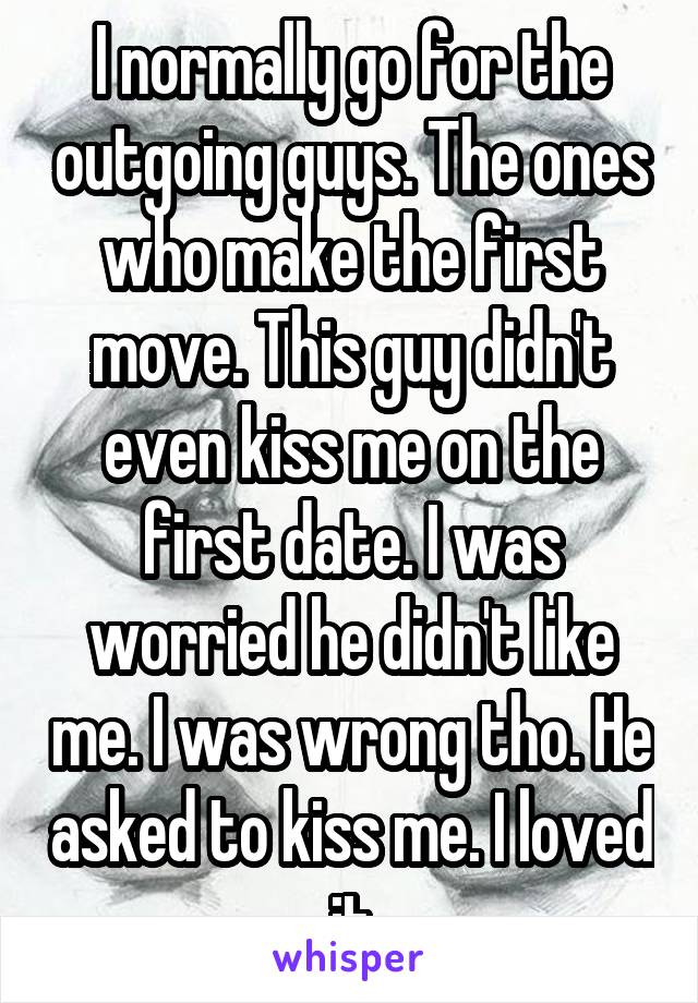 I normally go for the outgoing guys. The ones who make the first move. This guy didn't even kiss me on the first date. I was worried he didn't like me. I was wrong tho. He asked to kiss me. I loved it