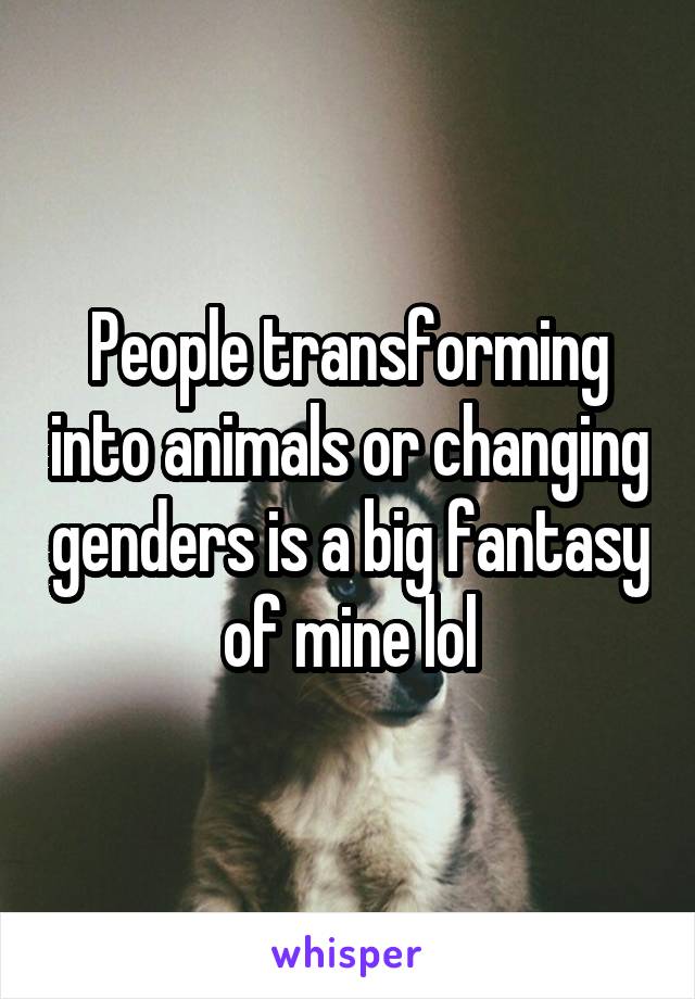 People transforming into animals or changing genders is a big fantasy of mine lol