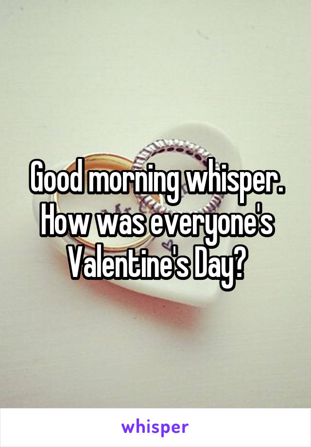 Good morning whisper. How was everyone's Valentine's Day?