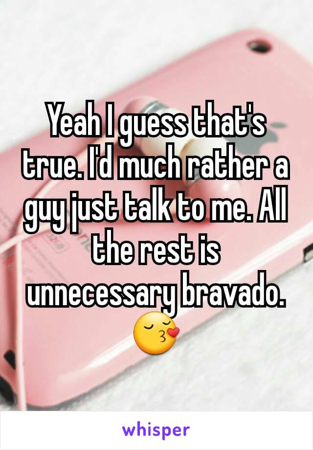 Yeah I guess that's true. I'd much rather a guy just talk to me. All the rest is unnecessary bravado. 😚