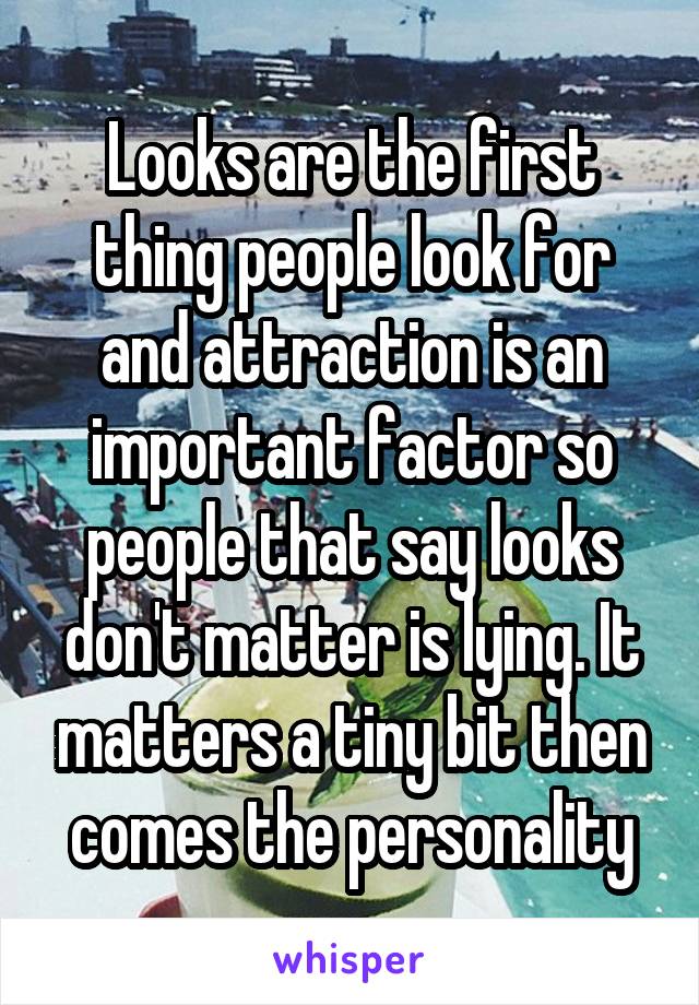 Looks are the first thing people look for and attraction is an important factor so people that say looks don't matter is lying. It matters a tiny bit then comes the personality